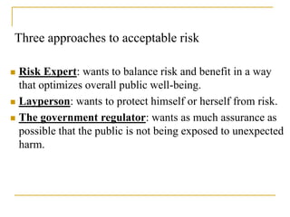 Three approaches to acceptable risk
 Risk Expert: wants to balance risk and benefit in a way
that optimizes overall public well-being.
 Layperson: wants to protect himself or herself from risk.
 The government regulator: wants as much assurance as
possible that the public is not being exposed to unexpected
harm.
 