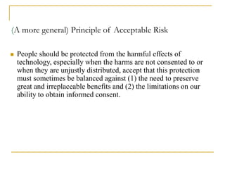 (A more general) Principle of Acceptable Risk
 People should be protected from the harmful effects of
technology, especially when the harms are not consented to or
when they are unjustly distributed, accept that this protection
must sometimes be balanced against (1) the need to preserve
great and irreplaceable benefits and (2) the limitations on our
ability to obtain informed consent.
 