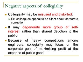 Negative aspects of collegiality
 Collegiality may be misused and distorted.
 Ex: colleagues appeal to be silent about corporate
corruption
 It may degenerate more group of self-
interest, rather than shared devotion to the
public
 Because of heavy competitions among
engineers, collegiality may focus on the
corporate goal of maximizing profit at the
expense of public good
 