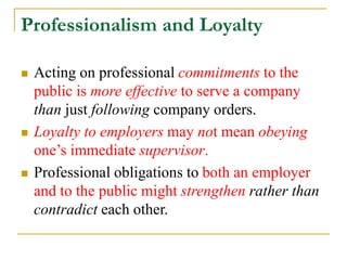 Professionalism and Loyalty
 Acting on professional commitments to the
public is more effective to serve a company
than just following company orders.
 Loyalty to employers may not mean obeying
one’s immediate supervisor.
 Professional obligations to both an employer
and to the public might strengthen rather than
contradict each other.
 