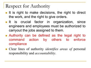Respect for Authority
 It is right to make decisions, the right to direct
the work, and the right to give orders.
 It is crucial factor in organization, since
engineers and employees must be authorized to
carryout the jobs assigned to them.
 Authority can be defined as the legal right to
command action by others to enforce
compliance
 Clear lines of authority identifies areas of personal
responsibility and accountability.
 