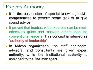 Experts Authority
 It is the possession of special knowledge skill,
competencies to perform some task or to give
sound advice.
 It proved that leaders with expertise can be more
effectively guide and motivate others than the
conventional leaders. This concept is referred as
“authority of leadership”
 In todays organization, the staff engineers,
advisors, and consultants are given expert
authority, while the institutional authority is
assigned to the line managers
 