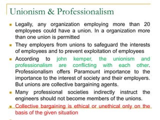 Unionism & Professionalism
 Legally, any organization employing more than 20
employees could have a union. In a organization more
than one union is permitted
 They employers from unions to safeguard the interests
of employees and to prevent exploitation of employees
 According to john kemper, the unionism and
professionalism are conflicting with each other.
Professionalism offers Paramount importance to the
importance to the interest of society and their employers.
But unions are collective bargaining agents.
 Many professional societies indirectly instruct the
engineers should not become members of the unions.
 Collective bargaining is ethical or unethical only on the
basis of the given situation
 