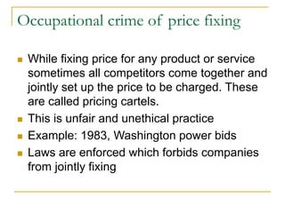 Occupational crime of price fixing
 While fixing price for any product or service
sometimes all competitors come together and
jointly set up the price to be charged. These
are called pricing cartels.
 This is unfair and unethical practice
 Example: 1983, Washington power bids
 Laws are enforced which forbids companies
from jointly fixing
 