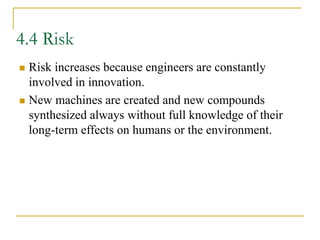4.4 Risk
 Risk increases because engineers are constantly
involved in innovation.
 New machines are created and new compounds
synthesized always without full knowledge of their
long-term effects on humans or the environment.
 