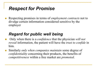 Respect for Promise
 Respecting promises in terms of employment contracts not to
divulge certain information considered sensitive by the
employer
Regard for public well being
 Only when there is a confidence that the physician will not
reveal information, the patient will have the trust to confide in
him.
 Similarly only when companies maintain some degree of
confidentiality concerning their products, the benefits of
competitiveness within a free market are promoted.
 