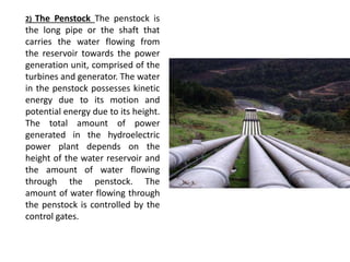 2) The Penstock The penstock is
the long pipe or the shaft that
carries the water flowing from
the reservoir towards the power
generation unit, comprised of the
turbines and generator. The water
in the penstock possesses kinetic
energy due to its motion and
potential energy due to its height.
The total amount of power
generated in the hydroelectric
power plant depends on the
height of the water reservoir and
the amount of water flowing
through the penstock. The
amount of water flowing through
the penstock is controlled by the
control gates.
 