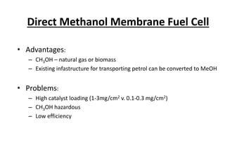 Direct Methanol Membrane Fuel Cell
• Advantages:
– CH3OH – natural gas or biomass
– Existing infastructure for transporting petrol can be converted to MeOH
• Problems:
– High catalyst loading (1-3mg/cm2 v. 0.1-0.3 mg/cm2)
– CH3OH hazardous
– Low efficiency
 