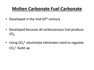 Molten Carbonate Fuel Carbonate
• Developed in the mid-20th century
• Developed because all carbonaceous fuel produce
CO2
• Using CO3
2- electrolyte eliminates need to regulate
CO3
2- build up
 