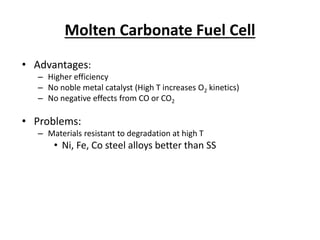 Molten Carbonate Fuel Cell
• Advantages:
– Higher efficiency
– No noble metal catalyst (High T increases O2 kinetics)
– No negative effects from CO or CO2
• Problems:
– Materials resistant to degradation at high T
• Ni, Fe, Co steel alloys better than SS
 