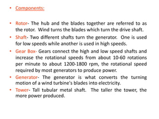 • Components:
• Rotor- The hub and the blades together are referred to as
the rotor. Wind turns the blades which turn the drive shaft.
• Shaft- Two different shafts turn the generator. One is used
for low speeds while another is used in high speeds.
• Gear Box- Gears connect the high and low speed shafts and
increase the rotational speeds from about 10-60 rotations
per minute to about 1200-1800 rpm, the rotational speed
required by most generators to produce power.
• Generator- The generator is what converts the turning
motion of a wind turbine's blades into electricity.
• Tower- Tall tubular metal shaft. The taller the tower, the
more power produced.
 