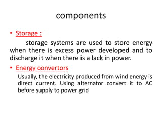 components
• Storage :
storage systems are used to store energy
when there is excess power developed and to
discharge it when there is a lack in power.
• Energy convertors
Usually, the electricity produced from wind energy is
direct current. Using alternator convert it to AC
before supply to power grid
 
