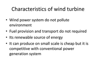 Characteristics of wind turbine
• Wind power system do not pollute
environment
• Fuel provision and transport do not required
• Its renewable source of energy
• It can produce on small scale is cheap but it is
competitive with conventional power
generation system
 