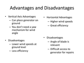 Advantages and Disadvantages
• Vertical Axis Advantages
– Can place generator on
ground
– You don’t need a yaw
mechanism for wind
angle
• Disadvantages
– Lower wind speeds at
ground level
– Less efficiency
• Horizontal Advantages
– Higher wind speeds
– Great efficiency
• Disadvantages
– Angle of blade is
relevant
– Difficult access to
generator for repairs
 