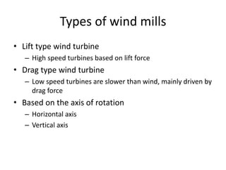Types of wind mills
• Lift type wind turbine
– High speed turbines based on lift force
• Drag type wind turbine
– Low speed turbines are slower than wind, mainly driven by
drag force
• Based on the axis of rotation
– Horizontal axis
– Vertical axis
 