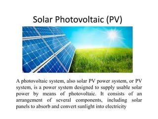 Solar Photovoltaic (PV)
A photovoltaic system, also solar PV power system, or PV
system, is a power system designed to supply usable solar
power by means of photovoltaic. It consists of an
arrangement of several components, including solar
panels to absorb and convert sunlight into electricity
 