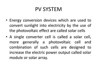 PV SYSTEM
• Energy conversion devices which are used to
convert sunlight into electricity by the use of
the photovoltaic effect are called solar cells
• A single converter cell is called a solar cell,
more generally a photovoltaic cell and
combination of such cells are designed to
increase the electric power output called solar
module or solar array.
 