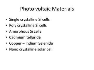 Photo voltaic Materials
• Single crystalline Si cells
• Poly crystalline Si cells
• Amorphous Si cells
• Cadmium telluride
• Copper – Indium Selenide
• Nano crystalline solar cell
 