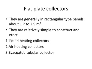 Flat plate collectors
• They are generally in rectangular type panels
about 1.7 to 2.9 m2
• They are relatively simple to construct and
erect.
1.Liquid heating collectors
2.Air heating collectors
3.Evacuated tubular collector
 