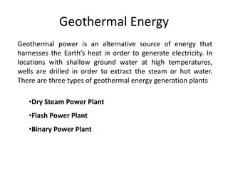 Geothermal Energy
Geothermal power is an alternative source of energy that
harnesses the Earth’s heat in order to generate electricity. In
locations with shallow ground water at high temperatures,
wells are drilled in order to extract the steam or hot water.
There are three types of geothermal energy generation plants
•Dry Steam Power Plant
•Flash Power Plant
•Binary Power Plant
 