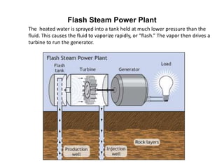 Flash Steam Power Plant
The heated water is sprayed into a tank held at much lower pressure than the
fluid. This causes the fluid to vaporize rapidly, or “flash.” The vapor then drives a
turbine to run the generator.
 