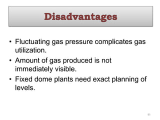 • Fluctuating gas pressure complicates gas
utilization.
• Amount of gas produced is not
immediately visible.
• Fixed dome plants need exact planning of
levels.
83
 