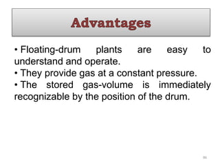 • Floating-drum plants are easy to
understand and operate.
• They provide gas at a constant pressure.
• The stored gas-volume is immediately
recognizable by the position of the drum.
86
 