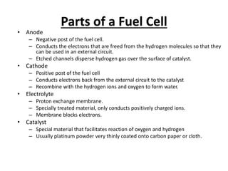 Parts of a Fuel Cell
• Anode
– Negative post of the fuel cell.
– Conducts the electrons that are freed from the hydrogen molecules so that they
can be used in an external circuit.
– Etched channels disperse hydrogen gas over the surface of catalyst.
• Cathode
– Positive post of the fuel cell
– Conducts electrons back from the external circuit to the catalyst
– Recombine with the hydrogen ions and oxygen to form water.
• Electrolyte
– Proton exchange membrane.
– Specially treated material, only conducts positively charged ions.
– Membrane blocks electrons.
• Catalyst
– Special material that facilitates reaction of oxygen and hydrogen
– Usually platinum powder very thinly coated onto carbon paper or cloth.
 