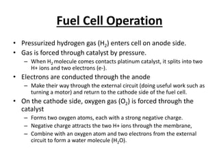 Fuel Cell Operation
• Pressurized hydrogen gas (H2) enters cell on anode side.
• Gas is forced through catalyst by pressure.
– When H2 molecule comes contacts platinum catalyst, it splits into two
H+ ions and two electrons (e-).
• Electrons are conducted through the anode
– Make their way through the external circuit (doing useful work such as
turning a motor) and return to the cathode side of the fuel cell.
• On the cathode side, oxygen gas (O2) is forced through the
catalyst
– Forms two oxygen atoms, each with a strong negative charge.
– Negative charge attracts the two H+ ions through the membrane,
– Combine with an oxygen atom and two electrons from the external
circuit to form a water molecule (H2O).
 
