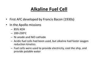 Alkaline Fuel Cell
• First AFC developed by Francis Bacon (1930s)
• In the Apollo missions
– 85% KOH
– 200-230oC
– Ni anode and NiO cathode
– Acidic fuel cells had been used, but alkaline had faster oxygen
reduction kinetics
– Fuel cells were used to provide electricity, cool the ship, and
provide potable water
 