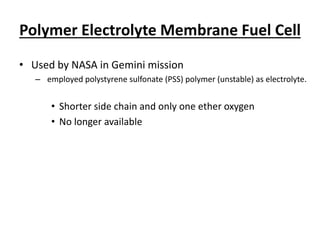Polymer Electrolyte Membrane Fuel Cell
• Used by NASA in Gemini mission
– employed polystyrene sulfonate (PSS) polymer (unstable) as electrolyte.
• Shorter side chain and only one ether oxygen
• No longer available
 