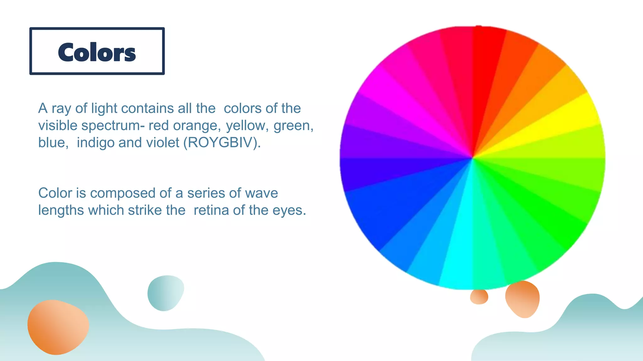 Colors
A ray of light contains all the colors of the
visible spectrum- red orange, yellow, green,
blue, indigo and violet (ROYGBIV).
Color is composed of a series of wave
lengths which strike the retina of the eyes.
 