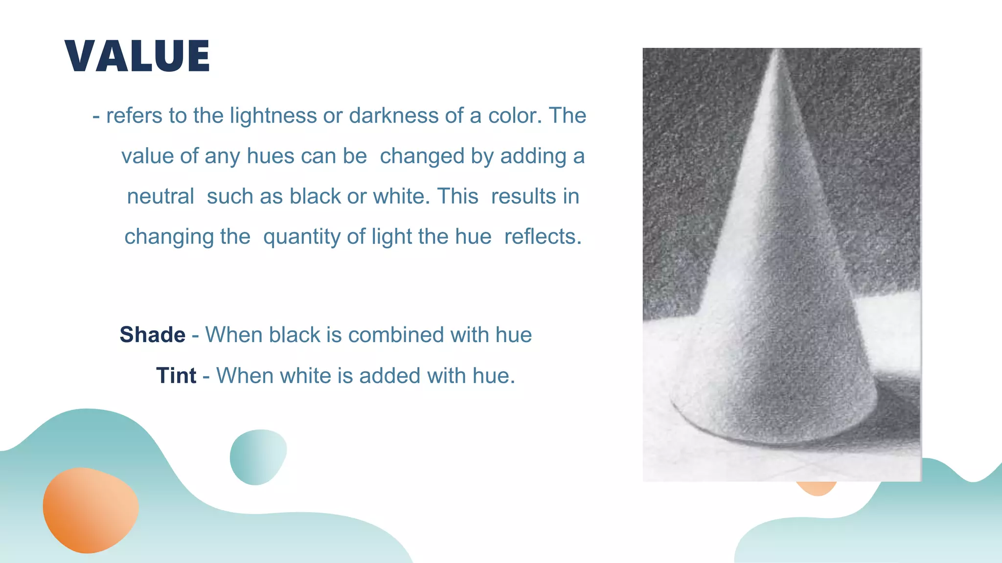 - refers to the lightness or darkness of a color. The
value of any hues can be changed by adding a
neutral such as black or white. This results in
changing the quantity of light the hue reflects.
VALUE
□ Shade - When black is combined with hue
Tint - When white is added with hue.
 