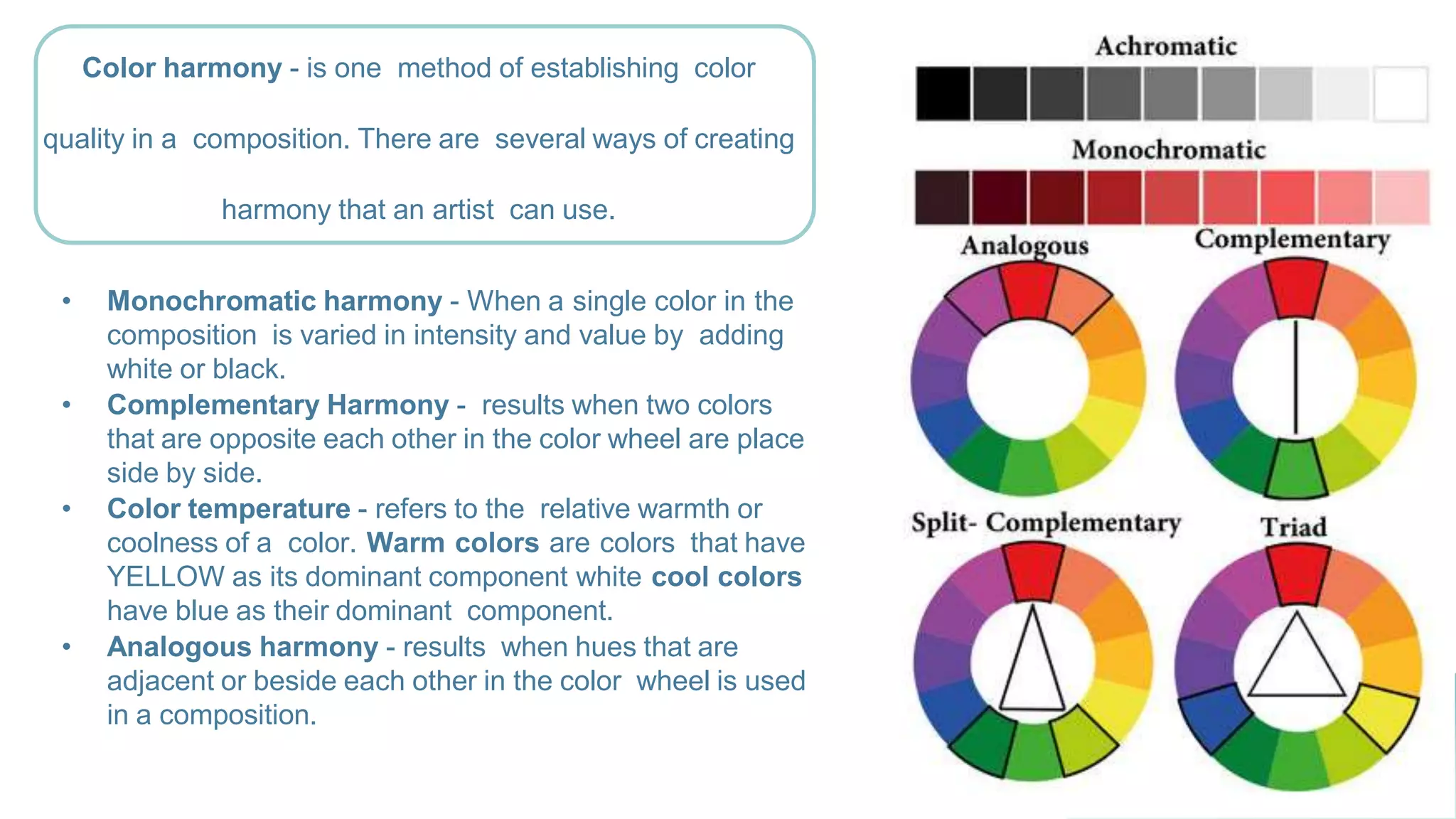 • Monochromatic harmony - When a single color in the
composition is varied in intensity and value by adding
white or black.
• Complementary Harmony - results when two colors
that are opposite each other in the color wheel are place
side by side.
• Color temperature - refers to the relative warmth or
coolness of a color. Warm colors are colors that have
YELLOW as its dominant component white cool colors
have blue as their dominant component.
• Analogous harmony - results when hues that are
adjacent or beside each other in the color wheel is used
in a composition.
Color harmony - is one method of establishing color
quality in a composition. There are several ways of creating
harmony that an artist can use.
 