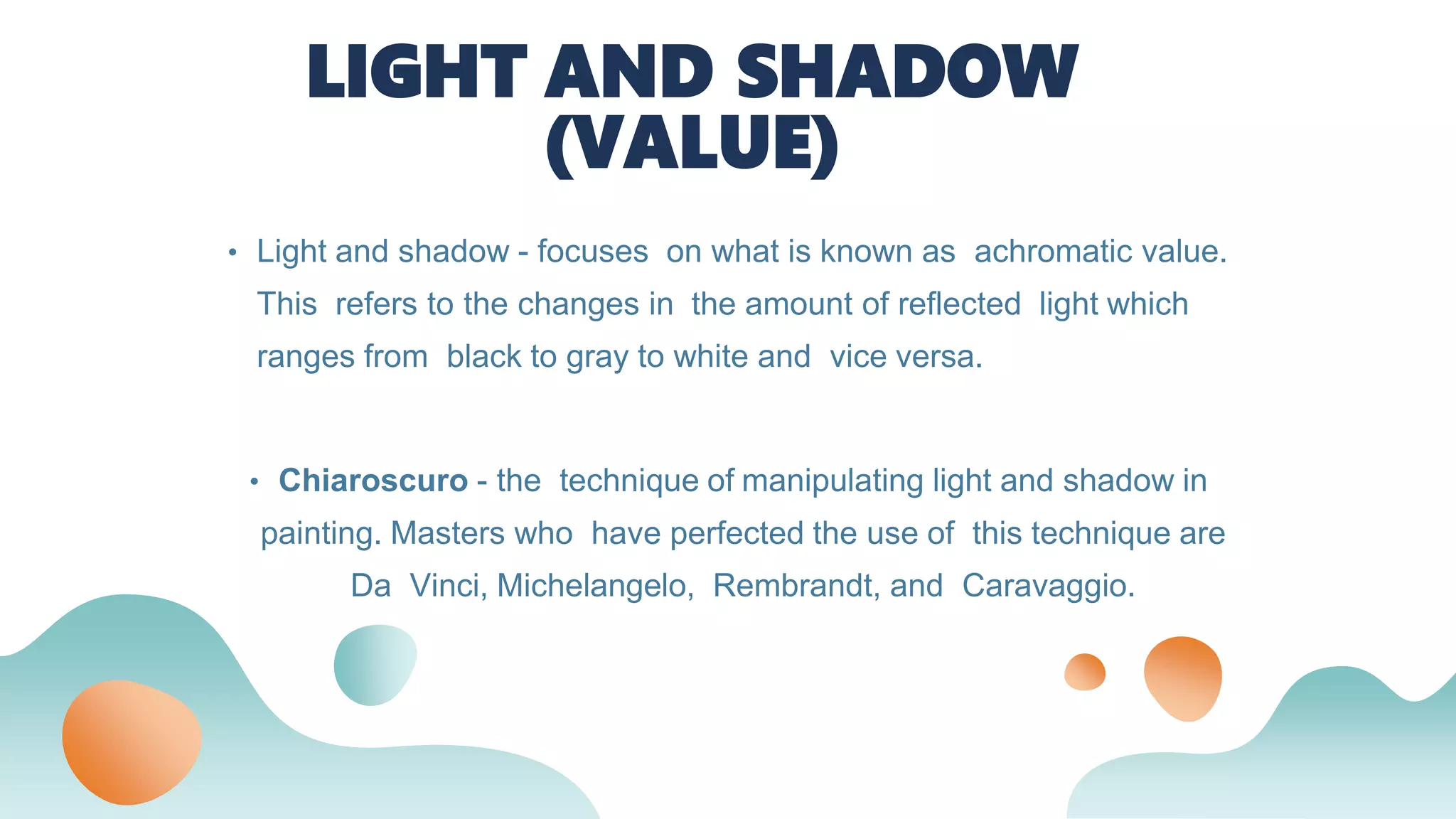 • Chiaroscuro - the technique of manipulating light and shadow in
painting. Masters who have perfected the use of this technique are
Da Vinci, Michelangelo, Rembrandt, and Caravaggio.
LIGHT AND SHADOW
(VALUE)
• Light and shadow - focuses on what is known as achromatic value.
This refers to the changes in the amount of reflected light which
ranges from black to gray to white and vice versa.
 