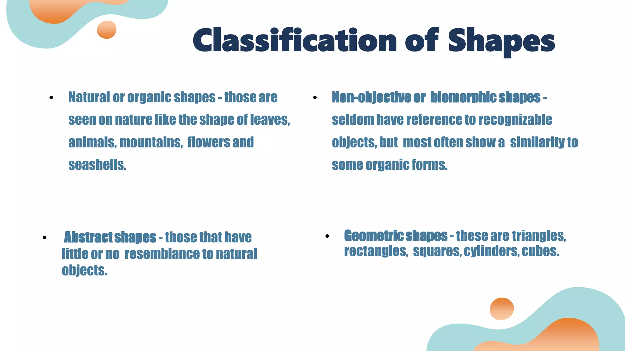 Classification of Shapes
• Natural or organic shapes - thoseare
seenon nature like the shape of leaves,
animals, mountains, flowers and
seashells.
• Non-objective or biomorphicshapes -
seldom have reference to recognizable
objects, but most often show a similarity to
some organic forms.
• Abstractshapes - those that have
little or no resemblance to natural
objects.
• Geometricshapes - theseare triangles,
rectangles, squares,cylinders,cubes.
 