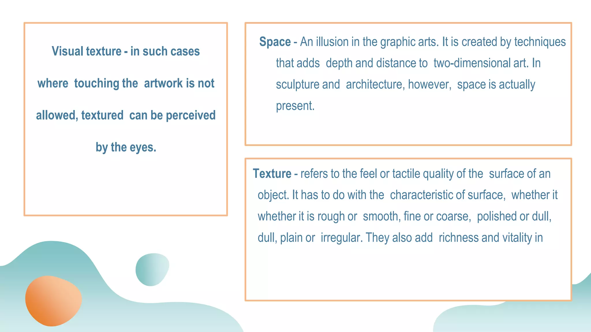 Texture - refers to the feel or tactile quality of the surface of an
object. It has to do with the characteristic of surface, whether it
whether it is rough or smooth, fine or coarse, polished or dull,
dull, plain or irregular. They also add richness and vitality in
Space - An illusion in the graphic arts. It is created by techniques
that adds depth and distance to two-dimensional art. In
sculpture and architecture, however, space is actually
present.
Visual texture - in such cases
where touching the artwork is not
allowed, textured can be perceived
by the eyes.
 
