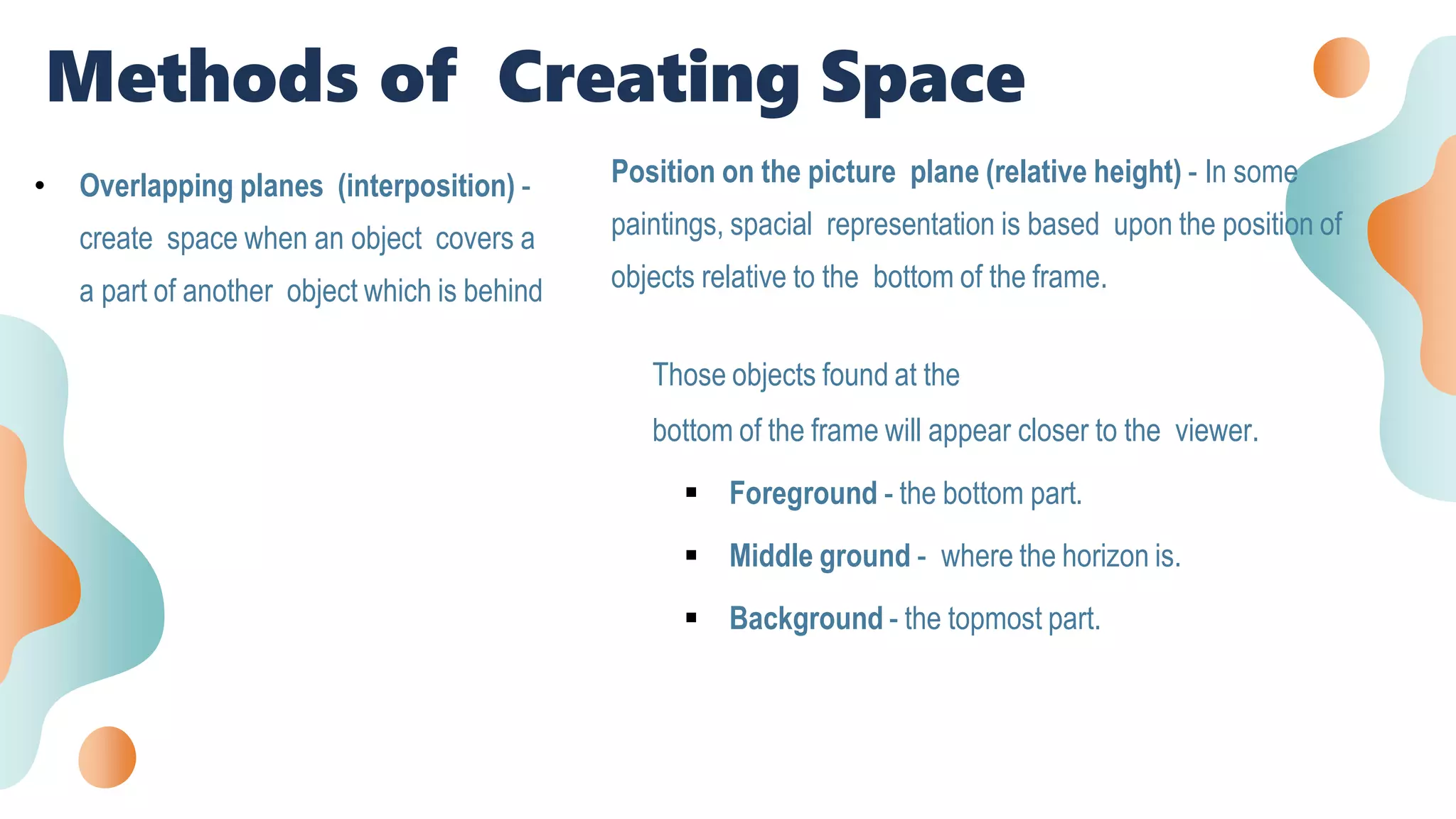 • Overlapping planes (interposition) -
create space when an object covers a
a part of another object which is behind
Position on the picture plane (relative height) - In some
paintings, spacial representation is based upon the position of
objects relative to the bottom of the frame.
Those objects found at the
bottom of the frame will appear closer to the viewer.
 Foreground - the bottom part.
 Middle ground - where the horizon is.
 Background - the topmost part.
Methods of Creating Space
 