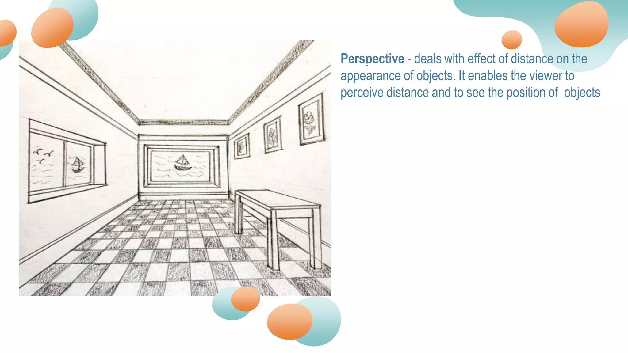 Perspective - deals with effect of distance on the
appearance of objects. It enables the viewer to
perceive distance and to see the position of objects
 