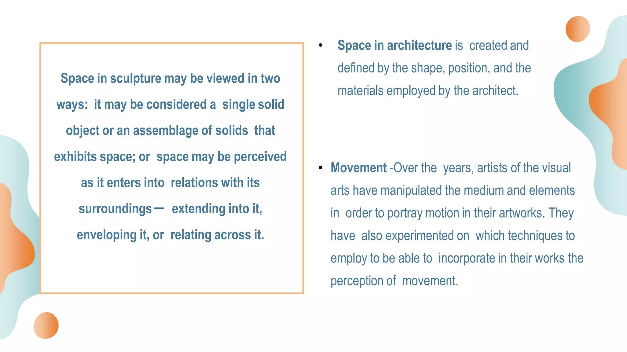 • Space in architecture is created and
defined by the shape, position, and the
materials employed by the architect.
• Movement -Over the years, artists of the visual
arts have manipulated the medium and elements
in order to portray motion in their artworks. They
have also experimented on which techniques to
employ to be able to incorporate in their works the
perception of movement.
Space in sculpture may be viewed in two
ways: it may be considered a single solid
object or an assemblage of solids that
exhibits space; or space may be perceived
as it enters into relations with its
surroundings－ extending into it,
enveloping it, or relating across it.
 