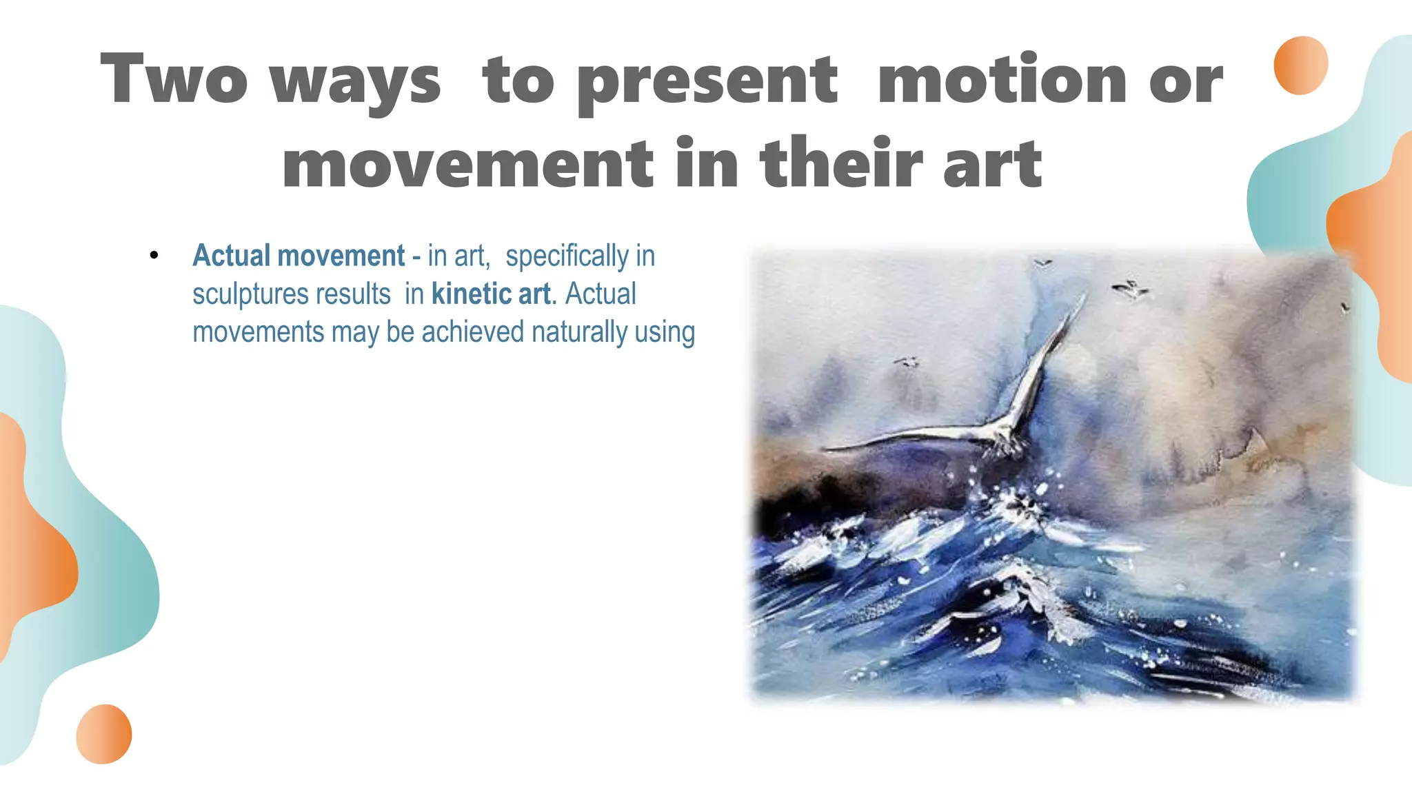 • Actual movement - in art, specifically in
sculptures results in kinetic art. Actual
movements may be achieved naturally using
Two ways to present motion or
movement in their art
 