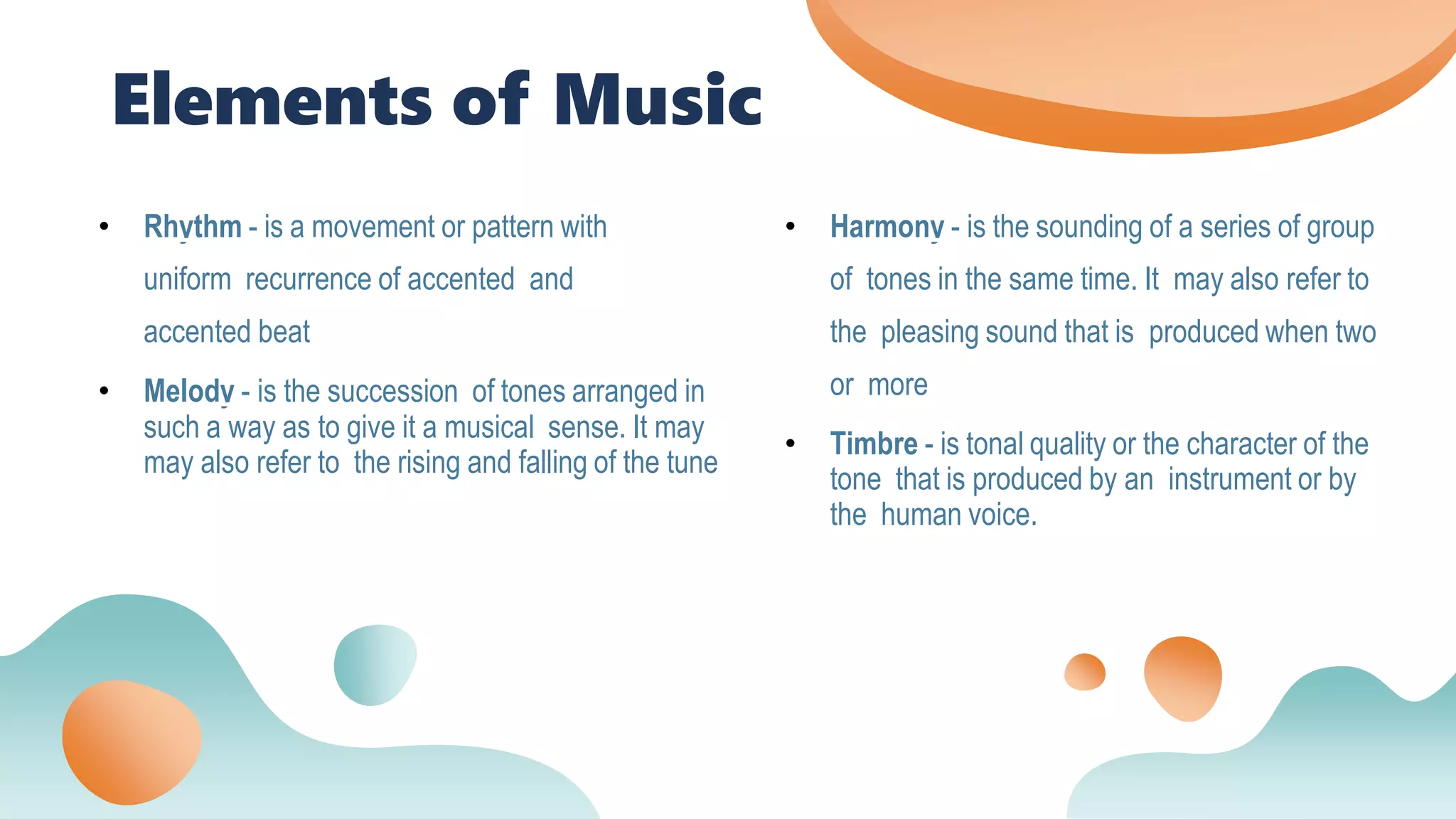 Elements of Music
• Rhythm - is a movement or pattern with
uniform recurrence of accented and
accented beat
• Melody - is the succession of tones arranged in
such a way as to give it a musical sense. It may
may also refer to the rising and falling of the tune
• Harmony - is the sounding of a series of group
of tones in the same time. It may also refer to
the pleasing sound that is produced when two
or more
• Timbre - is tonal quality or the character of the
tone that is produced by an instrument or by
the human voice.
 
