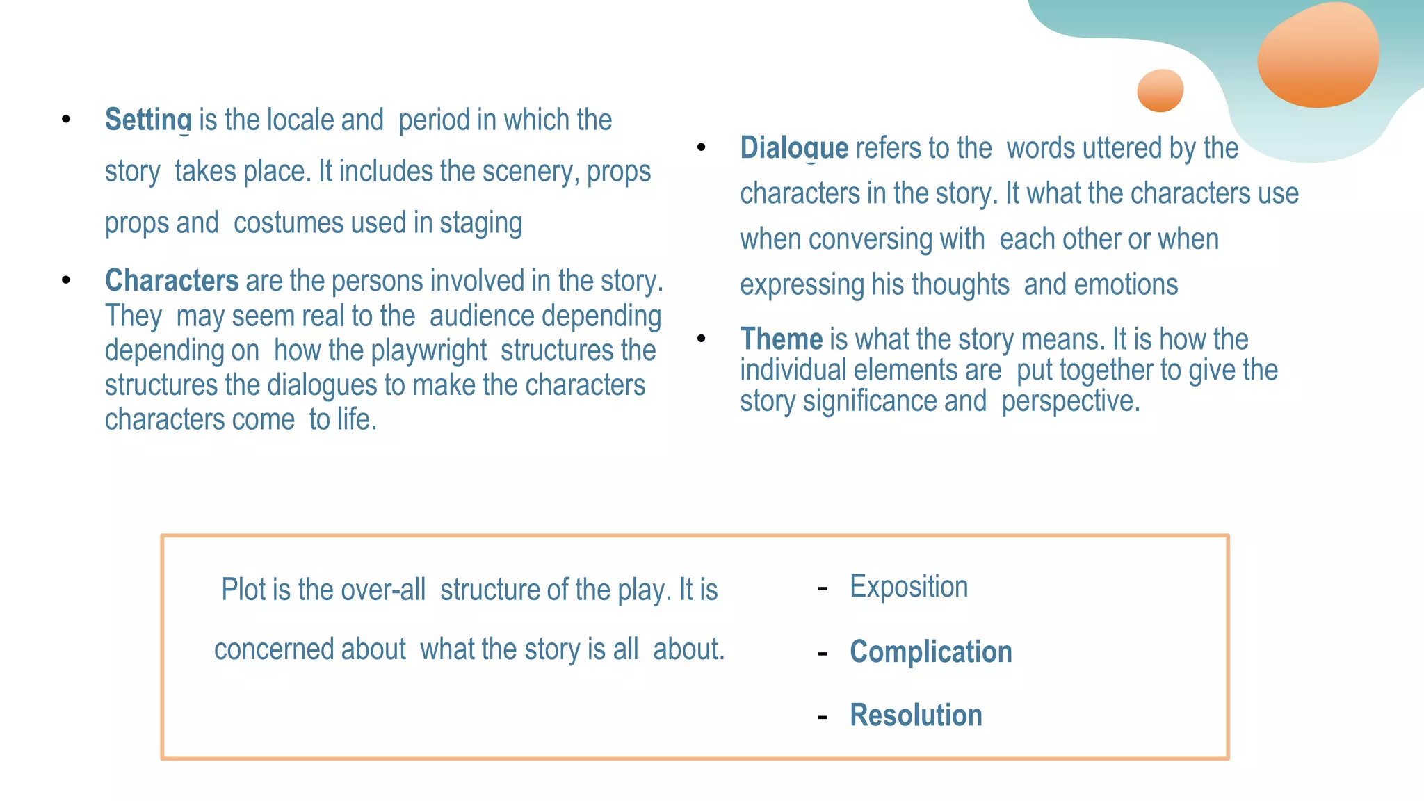 • Setting is the locale and period in which the
story takes place. It includes the scenery, props
props and costumes used in staging
• Characters are the persons involved in the story.
They may seem real to the audience depending
depending on how the playwright structures the
structures the dialogues to make the characters
characters come to life.
• Dialogue refers to the words uttered by the
characters in the story. It what the characters use
when conversing with each other or when
expressing his thoughts and emotions
• Theme is what the story means. It is how the
individual elements are put together to give the
story significance and perspective.
Plot is the over-all structure of the play. It is
concerned about what the story is all about.
- Exposition
- Complication
- Resolution
 