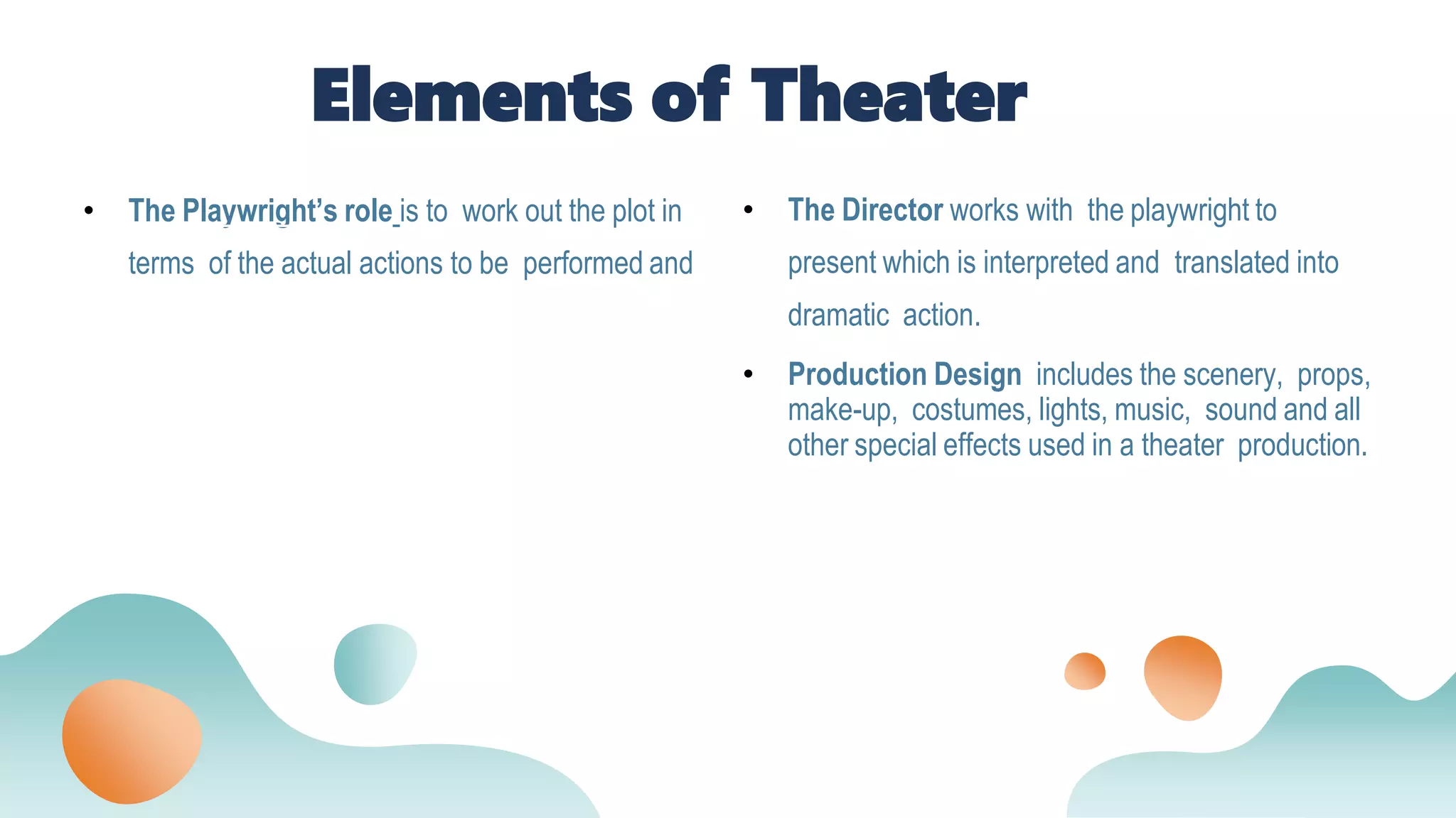 • The Playwright’s role is to work out the plot in
terms of the actual actions to be performed and
• The Director works with the playwright to
present which is interpreted and translated into
dramatic action.
• Production Design includes the scenery, props,
make-up, costumes, lights, music, sound and all
other special effects used in a theater production.
Elements of Theater
 