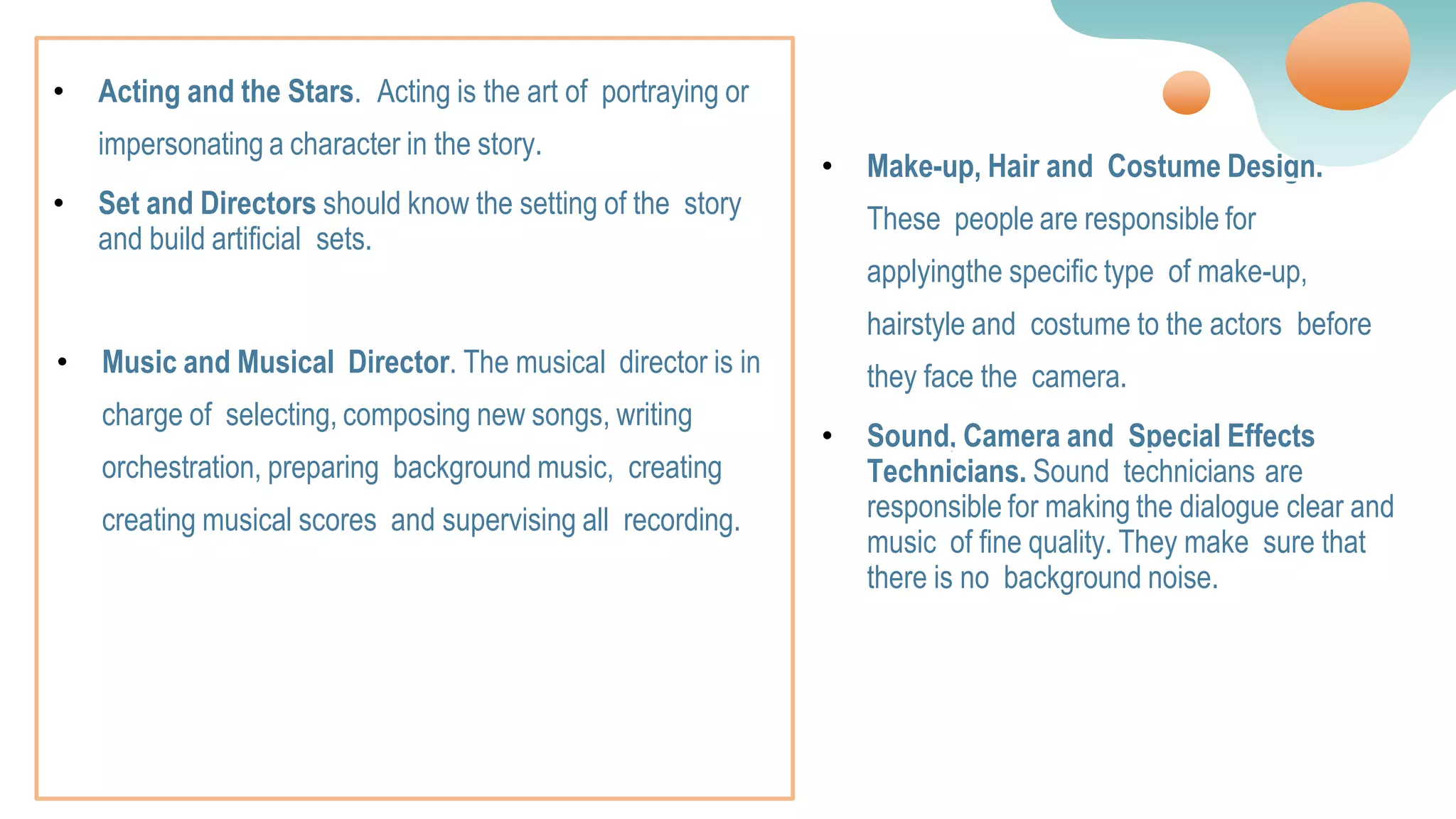 • Music and Musical Director. The musical director is in
charge of selecting, composing new songs, writing
orchestration, preparing background music, creating
creating musical scores and supervising all recording.
• Make-up, Hair and Costume Design.
These people are responsible for
applyingthe specific type of make-up,
hairstyle and costume to the actors before
they face the camera.
• Sound, Camera and Special Effects
Technicians. Sound technicians are
responsible for making the dialogue clear and
music of fine quality. They make sure that
there is no background noise.
• Acting and the Stars. Acting is the art of portraying or
impersonating a character in the story.
• Set and Directors should know the setting of the story
and build artificial sets.
 