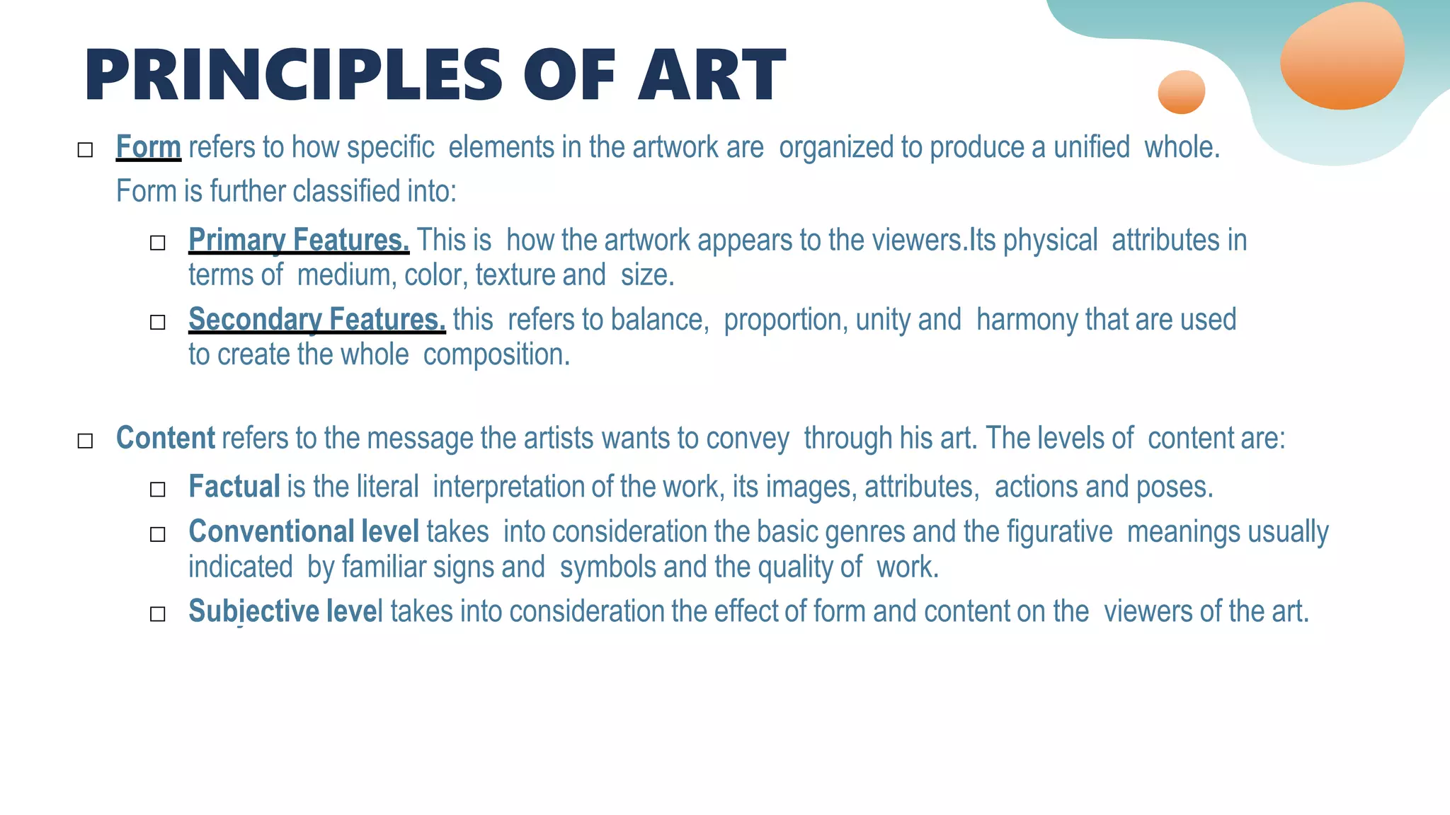 □ Content refers to the message the artists wants to convey through his art. The levels of content are:
□ Factual is the literal interpretation of the work, its images, attributes, actions and poses.
□ Conventional level takes into consideration the basic genres and the figurative meanings usually
indicated by familiar signs and symbols and the quality of work.
□ Subjective level takes into consideration the effect of form and content on the viewers of the art.
□ Form refers to how specific elements in the artwork are organized to produce a unified whole.
Form is further classified into:
□ Primary Features. This is how the artwork appears to the viewers.Its physical attributes in
terms of medium, color, texture and size.
□ Secondary Features. this refers to balance, proportion, unity and harmony that are used
to create the whole composition.
PRINCIPLES OF ART
 