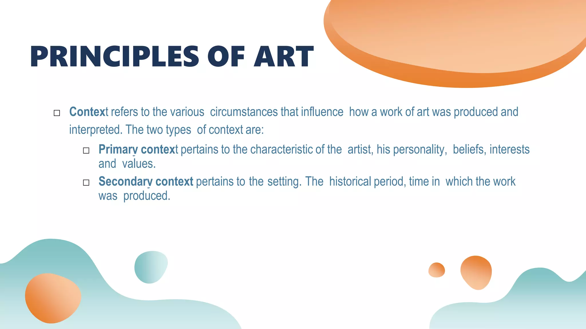PRINCIPLES OF ART
□ Context refers to the various circumstances that influence how a work of art was produced and
interpreted. The two types of context are:
□ Primary context pertains to the characteristic of the artist, his personality, beliefs, interests
and values.
□ Secondary context pertains to the setting. The historical period, time in which the work
was produced.
 