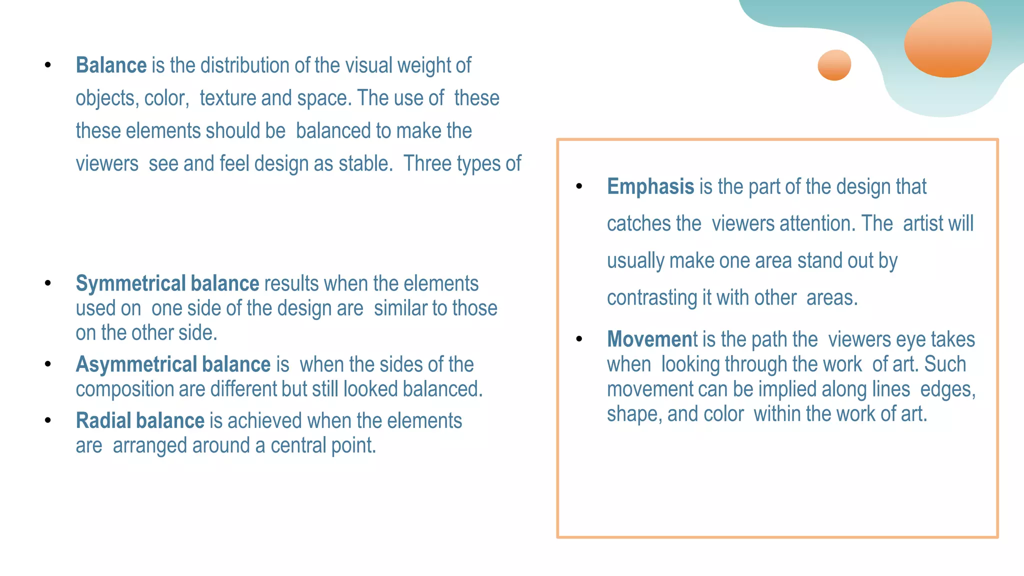 • Balance is the distribution of the visual weight of
objects, color, texture and space. The use of these
these elements should be balanced to make the
viewers see and feel design as stable. Three types of
• Symmetrical balance results when the elements
used on one side of the design are similar to those
on the other side.
• Asymmetrical balance is when the sides of the
composition are different but still looked balanced.
• Radial balance is achieved when the elements
are arranged around a central point.
• Emphasis is the part of the design that
catches the viewers attention. The artist will
usually make one area stand out by
contrasting it with other areas.
• Movement is the path the viewers eye takes
when looking through the work of art. Such
movement can be implied along lines edges,
shape, and color within the work of art.
 
