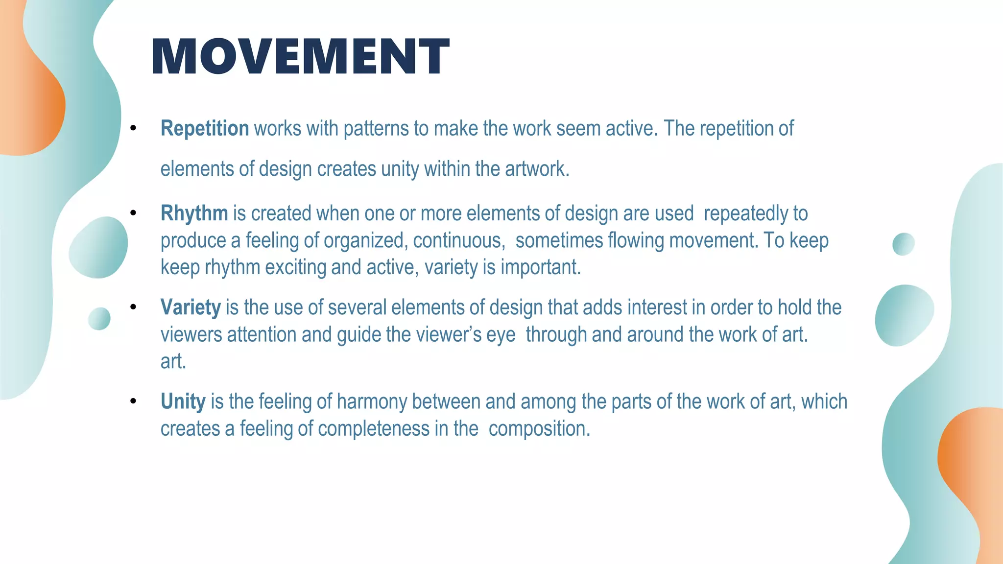 MOVEMENT
• Repetition works with patterns to make the work seem active. The repetition of
elements of design creates unity within the artwork.
• Rhythm is created when one or more elements of design are used repeatedly to
produce a feeling of organized, continuous, sometimes flowing movement. To keep
keep rhythm exciting and active, variety is important.
• Variety is the use of several elements of design that adds interest in order to hold the
viewers attention and guide the viewer’s eye through and around the work of art.
art.
• Unity is the feeling of harmony between and among the parts of the work of art, which
creates a feeling of completeness in the composition.
 