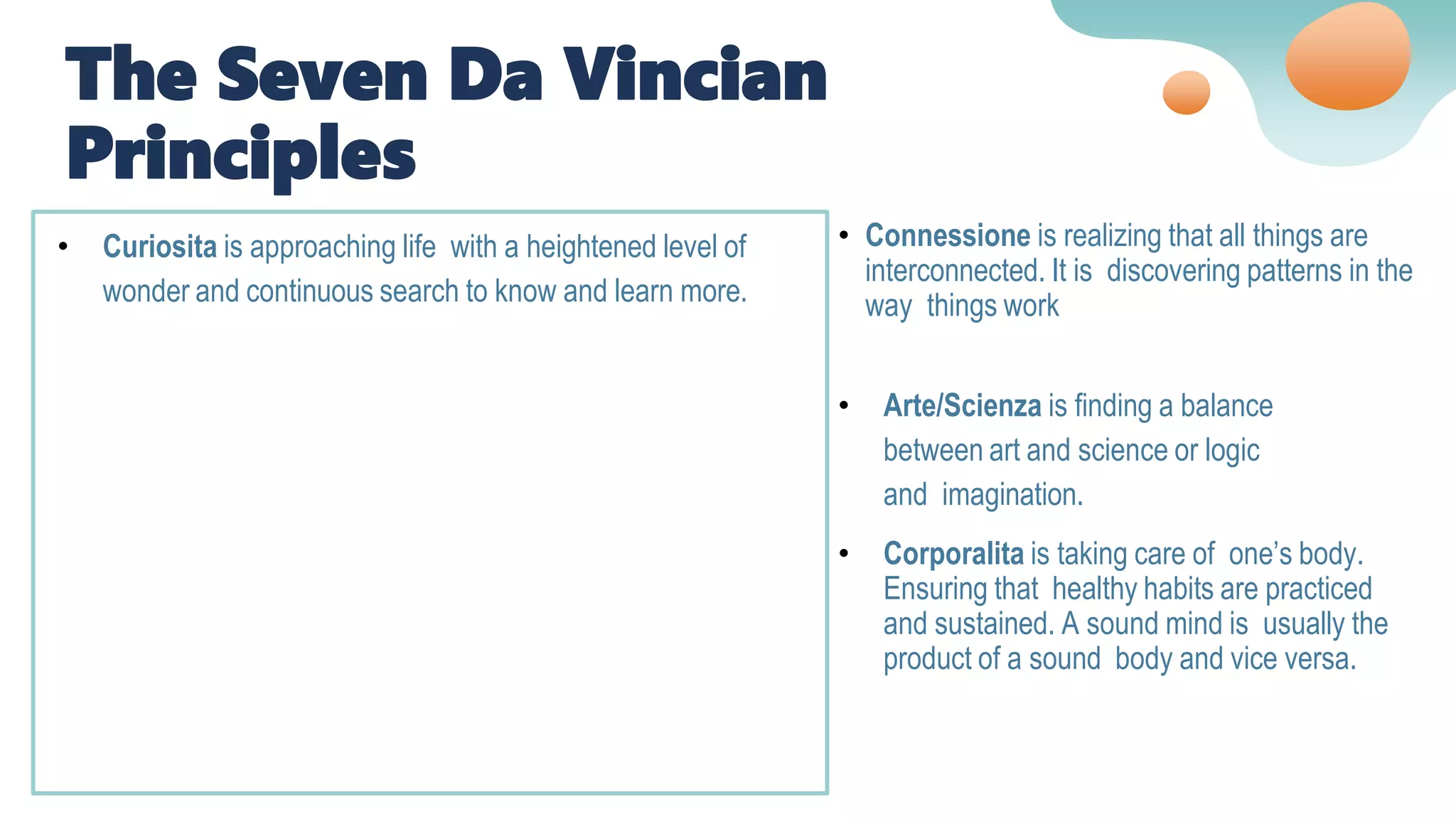• Curiosita is approaching life with a heightened level of
wonder and continuous search to know and learn more.
• Arte/Scienza is finding a balance
between art and science or logic
and imagination.
• Corporalita is taking care of one’s body.
Ensuring that healthy habits are practiced
and sustained. A sound mind is usually the
product of a sound body and vice versa.
• Connessione is realizing that all things are
interconnected. It is discovering patterns in the
way things work
The Seven Da Vincian
Principles
 